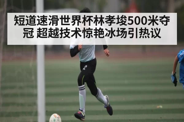 短道速滑世界杯林孝埈500米夺冠 超越技术惊艳冰场引热议