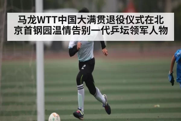 马龙WTT中国大满贯退役仪式在北京首钢园温情告别一代乒坛领军人物