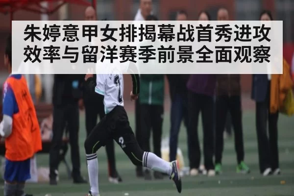 朱婷意甲女排揭幕战首秀进攻效率与留洋赛季前景全面观察